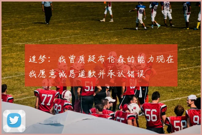 追梦：我曾质疑布伦森的能力现在我愿意诚恳道歉并承认错误