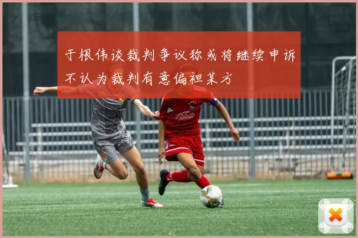 于根伟谈裁判争议称或将继续申诉不认为裁判有意偏袒某方