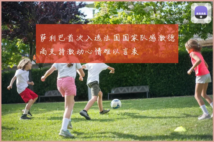 萨利巴首次入选法国国家队感激德尚支持激动心情难以言表