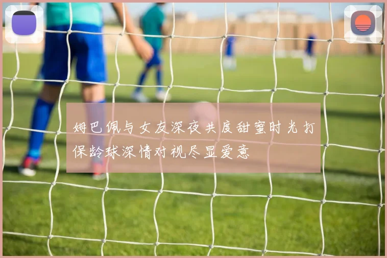 姆巴佩与女友深夜共度甜蜜时光打保龄球深情对视尽显爱意