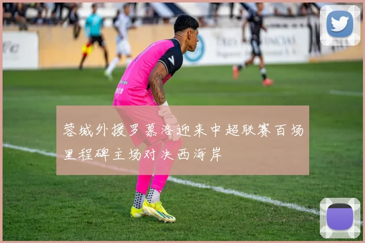 蓉城外援罗慕洛迎来中超联赛百场里程碑主场对决西海岸