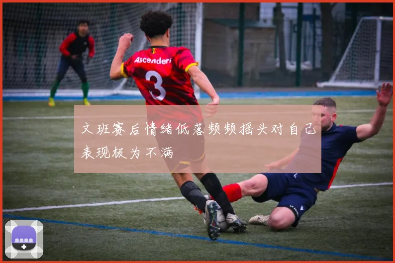 文班赛后情绪低落频频摇头对自己表现极为不满