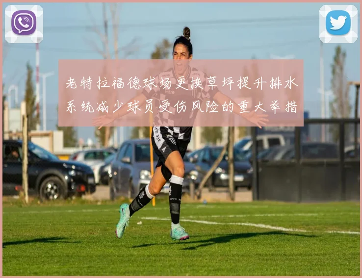 老特拉福德球场更换草坪提升排水系统减少球员受伤风险的重大举措