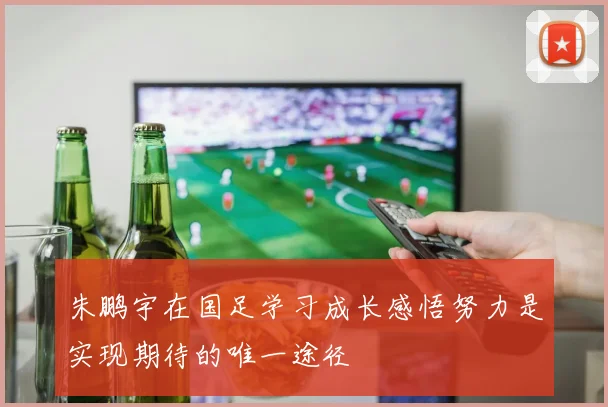 朱鹏宇在国足学习成长感悟努力是实现期待的唯一途径