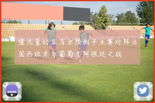 懂流量的亚马尔预测半决赛对阵法国西班牙与葡萄牙阿根廷之战