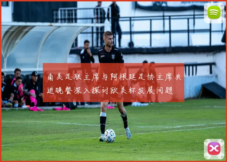 南美足联主席与阿根廷足协主席共进晚餐深入探讨欧美杯发展问题