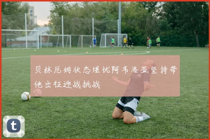 贝林厄姆状态堪忧阿韦洛亚坚持带他出征迎战挑战