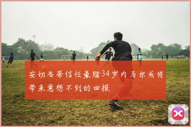 安切洛蒂信任豪赌34岁内马尔或将带来意想不到的回报