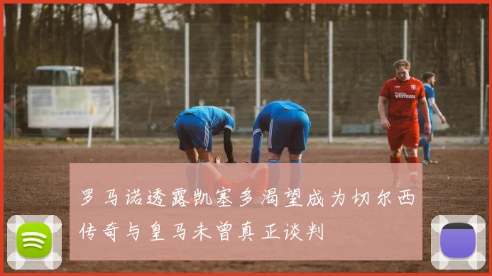 罗马诺透露凯塞多渴望成为切尔西传奇与皇马未曾真正谈判