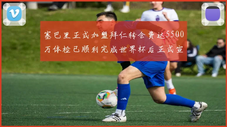 塞巴里正式加盟拜仁转会费达5500万体检已顺利完成世界杯后正式宣布