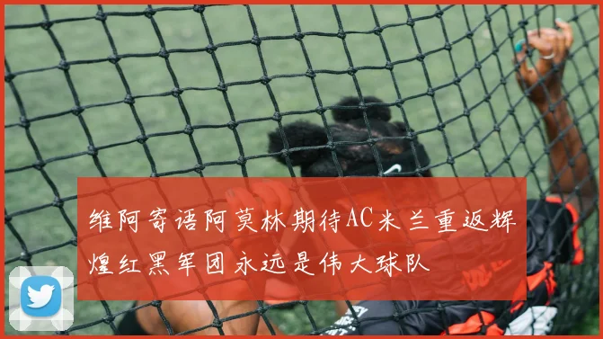 维阿寄语阿莫林期待AC米兰重返辉煌红黑军团永远是伟大球队