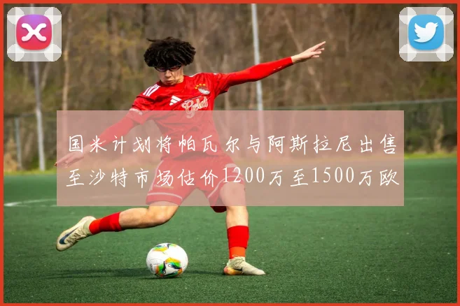 国米计划将帕瓦尔与阿斯拉尼出售至沙特市场估价1200万至1500万欧元