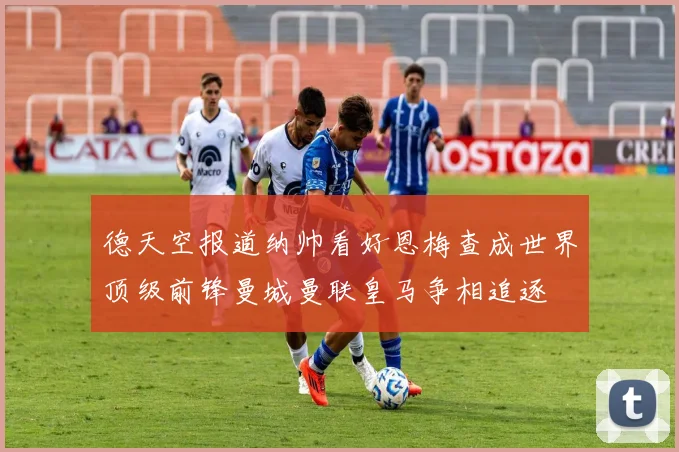 德天空报道纳帅看好恩梅查成世界顶级前锋曼城曼联皇马争相追逐