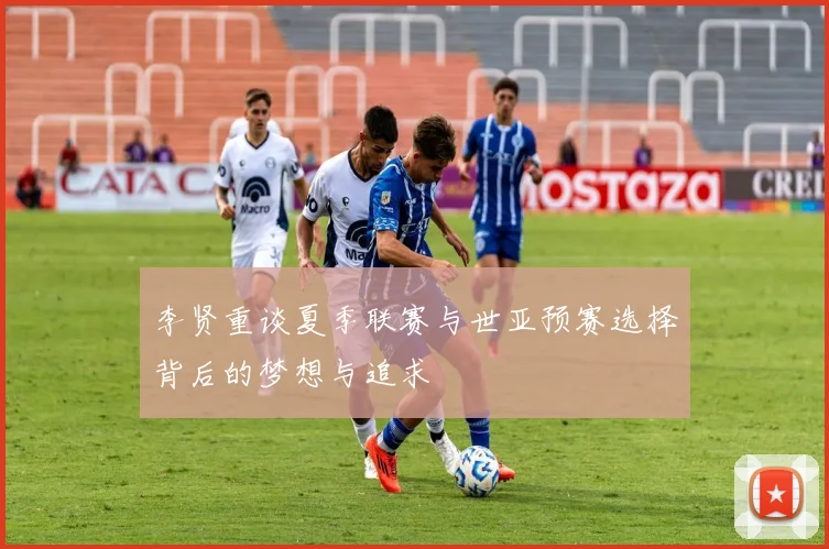 李贤重谈夏季联赛与世亚预赛选择背后的梦想与追求