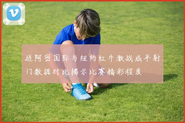 迈阿密国际与纽约红牛激战成平射门数据对比揭示比赛精彩程度
