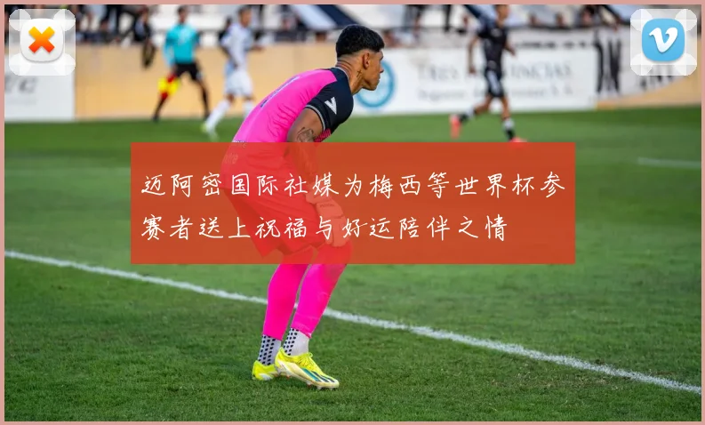 迈阿密国际社媒为梅西等世界杯参赛者送上祝福与好运陪伴之情