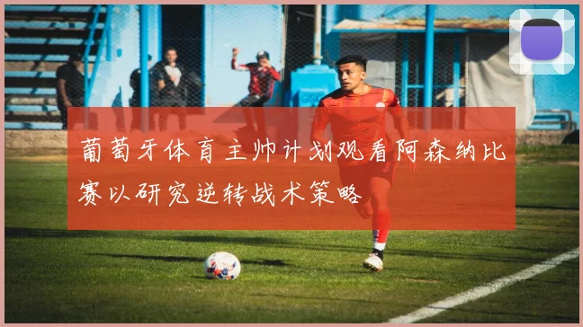 葡萄牙体育主帅计划观看阿森纳比赛以研究逆转战术策略