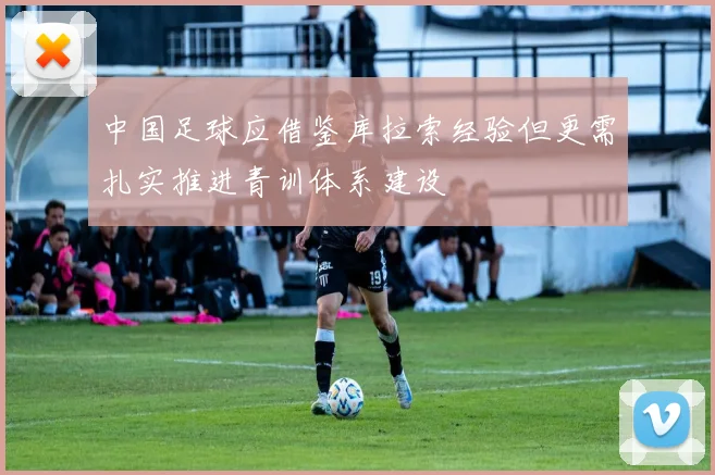 中国足球应借鉴库拉索经验但更需扎实推进青训体系建设