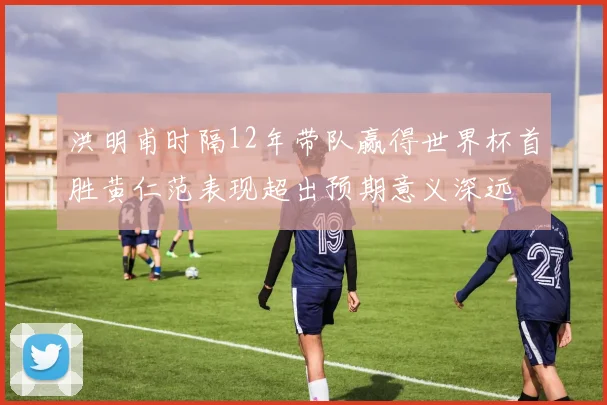 洪明甫时隔12年带队赢得世界杯首胜黄仁范表现超出预期意义深远