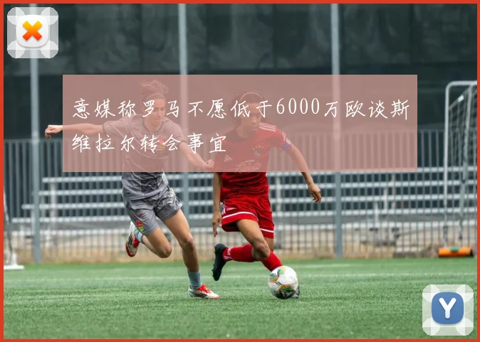 意媒称罗马不愿低于6000万欧谈斯维拉尔转会事宜