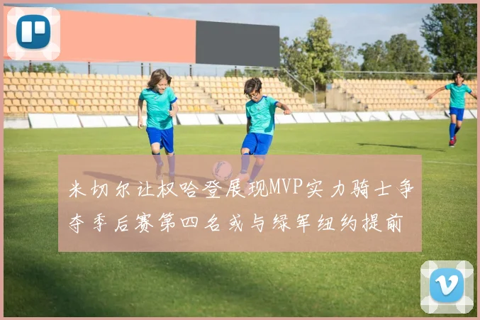 米切尔让权哈登展现MVP实力骑士争夺季后赛第四名或与绿军纽约提前交锋