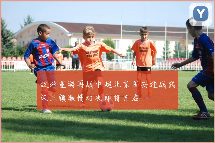 故地重游再战中超北京国安迎战武汉三镇激情对决即将开启